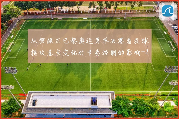 从樊振东巴黎奥运男单决赛看发球抢攻落点变化对节奏控制的影响