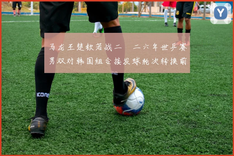 马龙王楚钦若战二〇二六年世乒赛男双对韩国组合接发球轮次转换前瞻