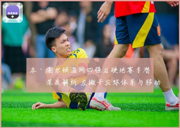 本·谢尔顿温网四强后硬地赛季潜力深度解析 左撇子发球体系与移动短板如何平衡