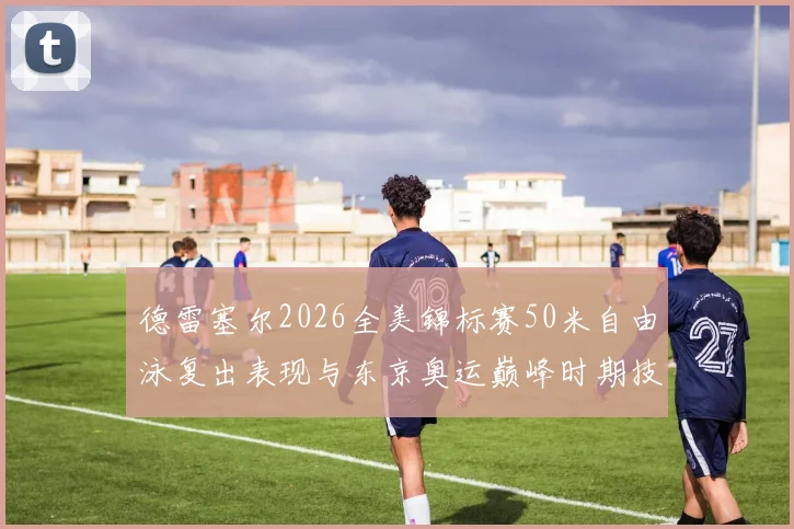 德雷塞尔2026全美锦标赛50米自由泳复出表现与东京奥运巅峰时期技术对比解析