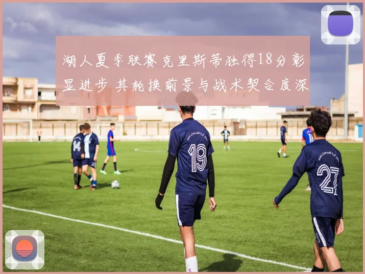 湖人夏季联赛克里斯蒂独得18分彰显进步 其轮换前景与战术契合度深度分析