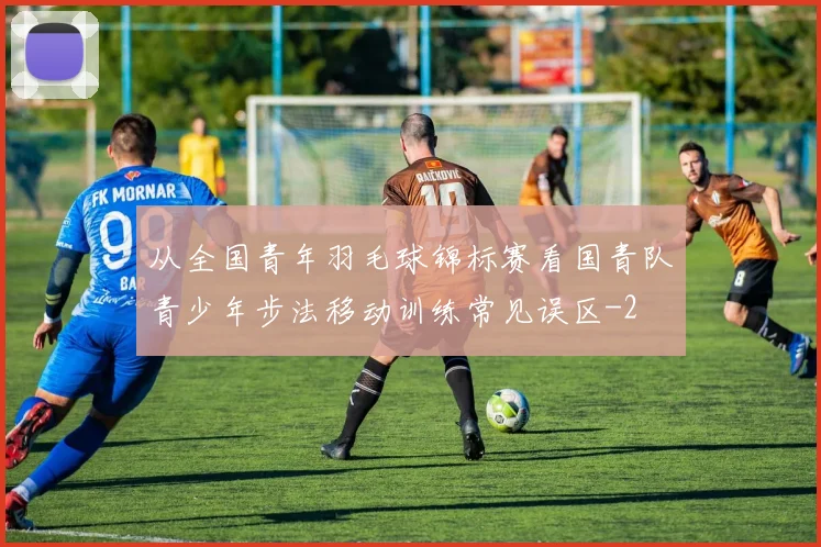 从全国青年羽毛球锦标赛看国青队青少年步法移动训练常见误区
