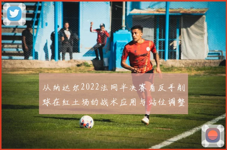 从纳达尔2022法网半决赛看反手削球在红土场的战术应用与站位调整