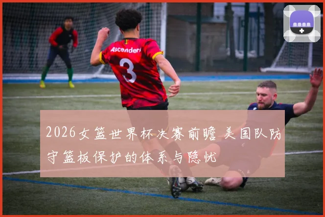 2026女篮世界杯决赛前瞻 美国队防守篮板保护的体系与隐忧