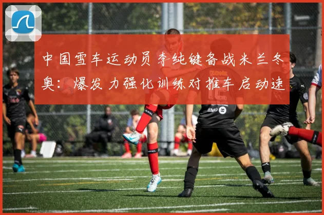 中国雪车运动员李纯键备战米兰冬奥：爆发力强化训练对推车启动速度及比赛名次的相关性解读