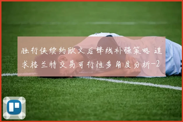 独行侠续约欧文后锋线补强策略 追求格兰特交易可行性多角度分析