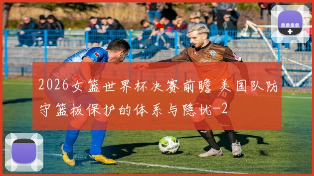 2026女篮世界杯决赛前瞻 美国队防守篮板保护的体系与隐忧