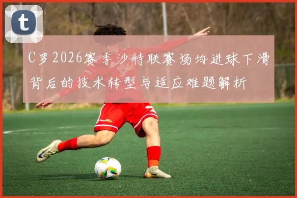 C罗2026赛季沙特联赛场均进球下滑背后的技术转型与适应难题解析