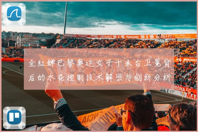 全红婵巴黎奥运女子十米台卫冕背后的水花控制技术解密与创新分析