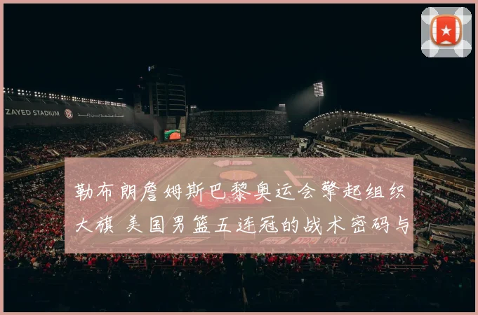 勒布朗詹姆斯巴黎奥运会擎起组织大旗 美国男篮五连冠的战术密码与领袖传承
