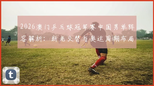 2026澳门乒乓球冠军赛中国男单阵容解析：新老交替与奥运周期布局