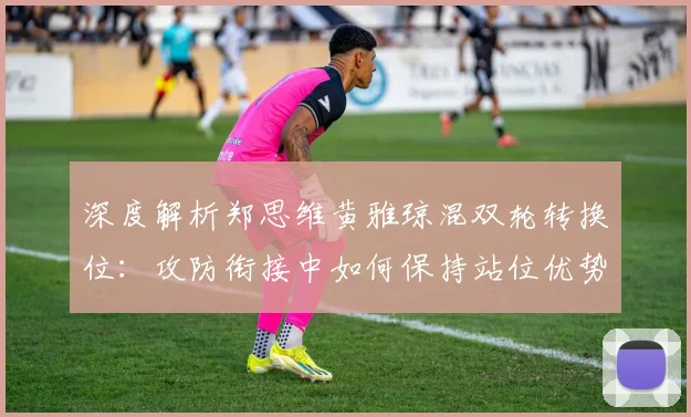 深度解析郑思维黄雅琼混双轮转换位：攻防衔接中如何保持站位优势
