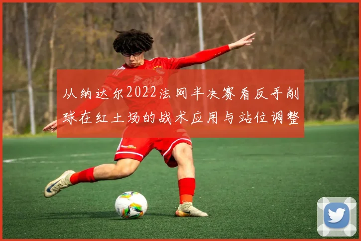 从纳达尔2022法网半决赛看反手削球在红土场的战术应用与站位调整
