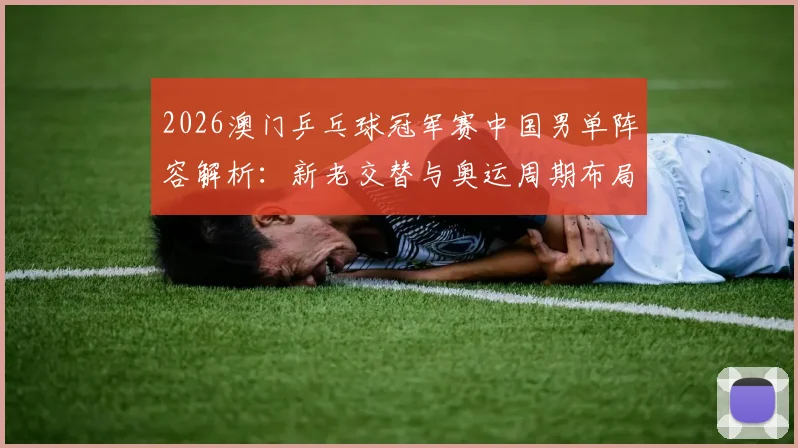 2026澳门乒乓球冠军赛中国男单阵容解析：新老交替与奥运周期布局