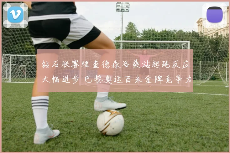 钻石联赛理查德森洛桑站起跑反应大幅进步 巴黎奥运百米金牌竞争力分析