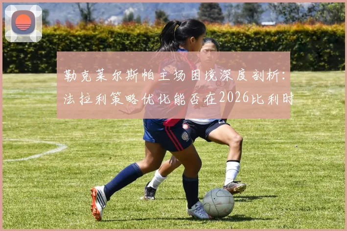 勒克莱尔斯帕主场困境深度剖析:法拉利策略优化能否在2026比利时站迎来突破