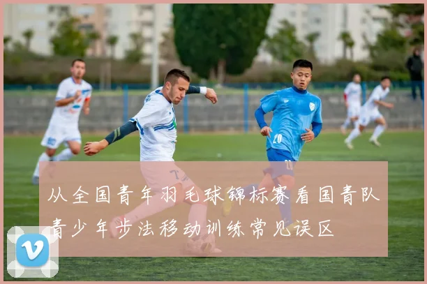 从全国青年羽毛球锦标赛看国青队青少年步法移动训练常见误区