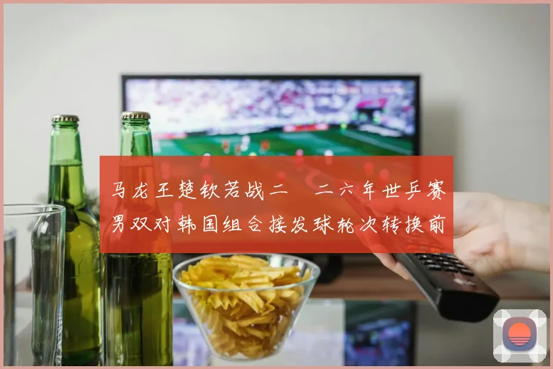 马龙王楚钦若战二〇二六年世乒赛男双对韩国组合接发球轮次转换前瞻