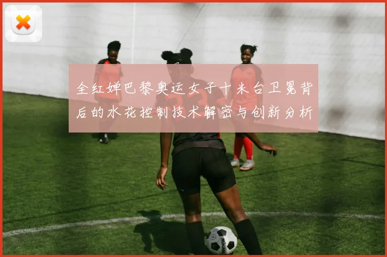 全红婵巴黎奥运女子十米台卫冕背后的水花控制技术解密与创新分析
