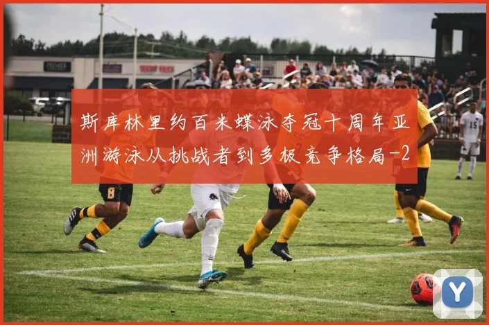 斯库林里约百米蝶泳夺冠十周年亚洲游泳从挑战者到多极竞争格局