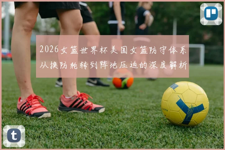2026女篮世界杯美国女篮防守体系从换防轮转到阵地压迫的深度解析