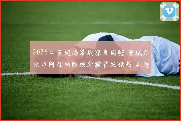 2026年英超揭幕战深度前瞻 曼城新核与阿森纳防线新援首发猜想 瓜迪奥拉战术微调对决高位压迫