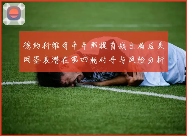 德约科维奇辛辛那提首战出局后美网签表潜在第四轮对手与风险分析