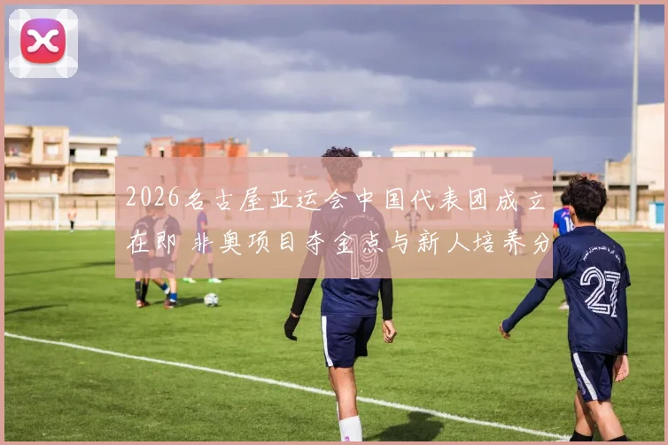 2026名古屋亚运会中国代表团成立在即 非奥项目夺金点与新人培养分析