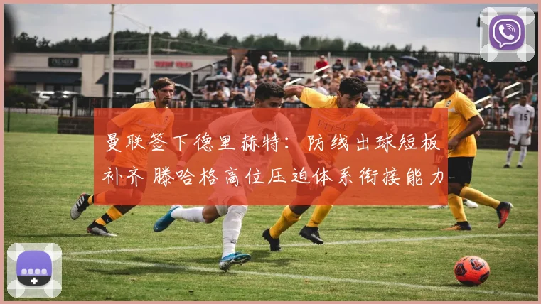 曼联签下德里赫特:防线出球短板补齐 滕哈格高位压迫体系衔接能力全面升级