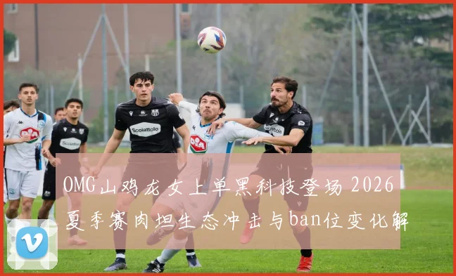 OMG山鸡龙女上单黑科技登场 2026夏季赛肉坦生态冲击与ban位变化解析