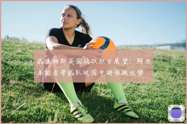 威廉姆斯英国站双积分展望：阿尔本能否带威队巩固中游领跑优势