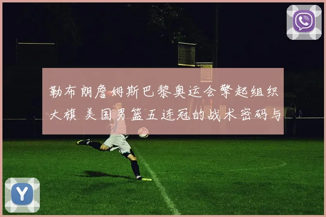 勒布朗詹姆斯巴黎奥运会擎起组织大旗 美国男篮五连冠的战术密码与领袖传承