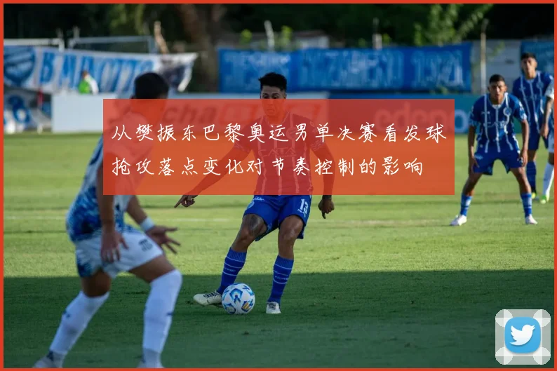 从樊振东巴黎奥运男单决赛看发球抢攻落点变化对节奏控制的影响