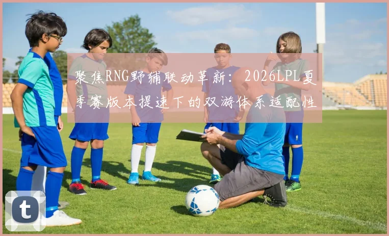 聚焦RNG野辅联动革新：2026LPL夏季赛版本提速下的双游体系适配性分析与胜负手