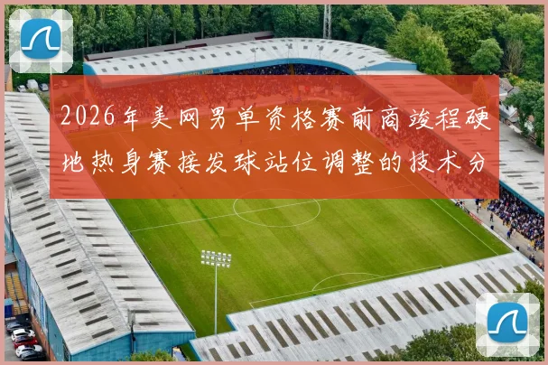 2026年美网男单资格赛前商竣程硬地热身赛接发球站位调整的技术分析