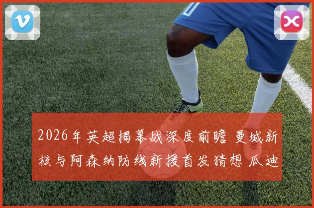 2026年英超揭幕战深度前瞻 曼城新核与阿森纳防线新援首发猜想 瓜迪奥拉战术微调对决高位压迫
