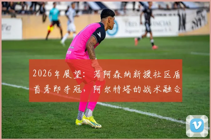 2026年展望：若阿森纳新援社区盾首秀即夺冠，阿尔特塔的战术融合路径