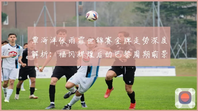 覃海洋张雨霏世锦赛金牌走势深度解析：福冈辉煌后的巴黎周期前景
