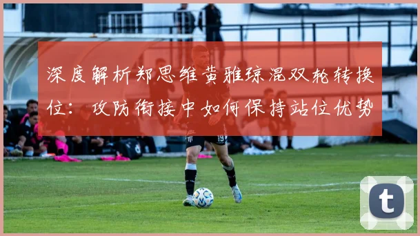 深度解析郑思维黄雅琼混双轮转换位：攻防衔接中如何保持站位优势
