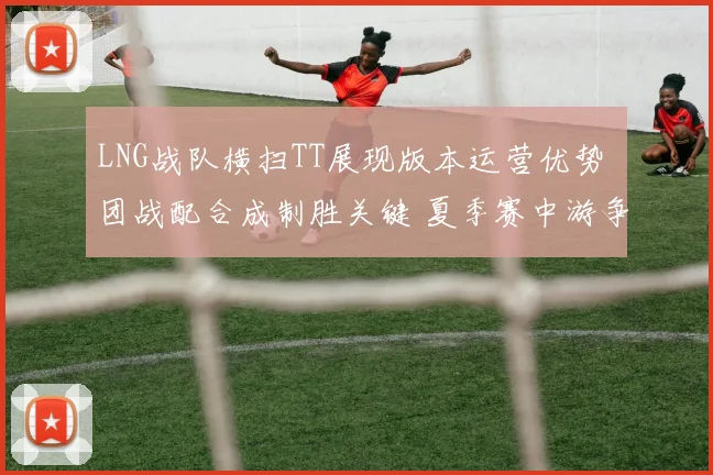 LNG战队横扫TT展现版本运营优势 团战配合成制胜关键 夏季赛中游争夺再起波澜