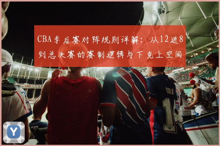 CBA季后赛对阵规则详解:从12进8到总决赛的赛制逻辑与下克上空间