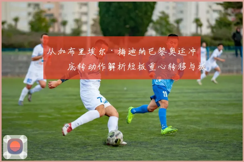 从加布里埃尔·梅迪纳巴黎奥运冲浪底转动作解析短板重心转移与板缘控制