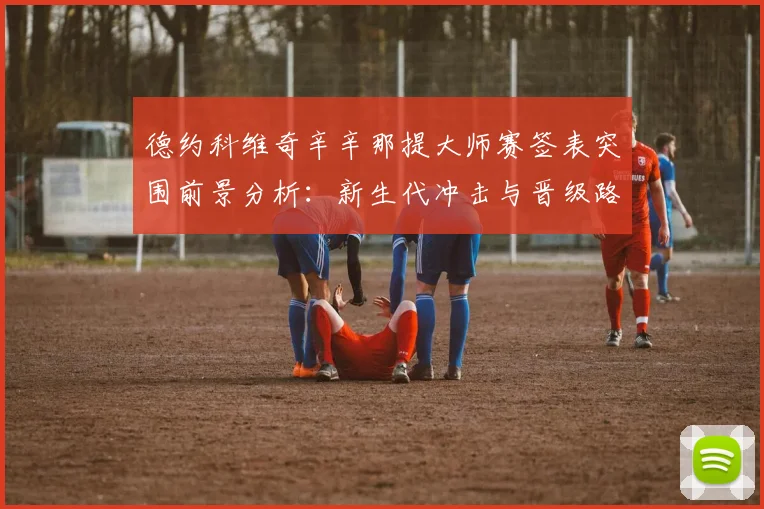 德约科维奇辛辛那提大师赛签表突围前景分析:新生代冲击与晋级路线评估