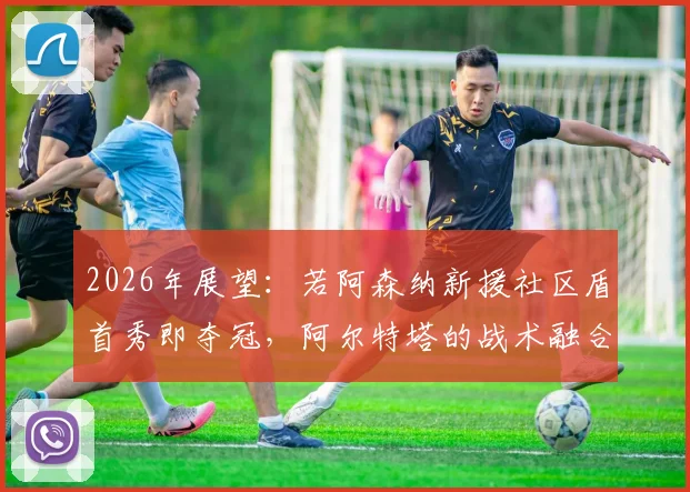 2026年展望:若阿森纳新援社区盾首秀即夺冠,阿尔特塔的战术融合路径