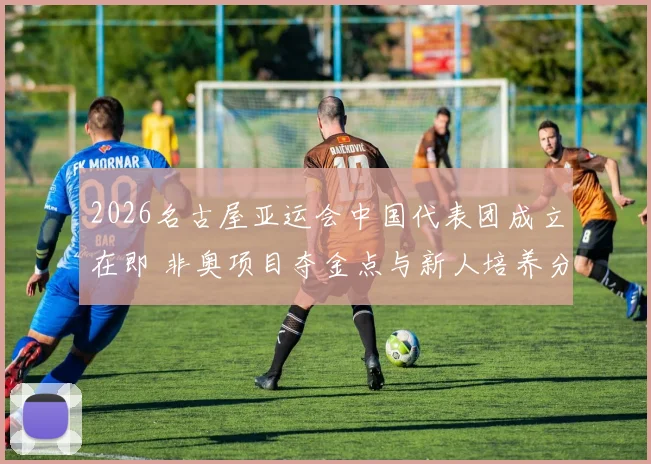 2026名古屋亚运会中国代表团成立在即 非奥项目夺金点与新人培养分析