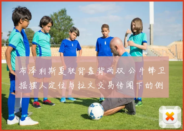 布泽利斯夏联背靠背两双 公牛锋卫摇摆人定位与拉文交易传闻下的侧翼评估