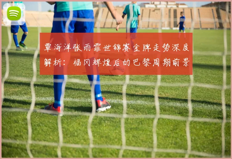 覃海洋张雨霏世锦赛金牌走势深度解析:福冈辉煌后的巴黎周期前景