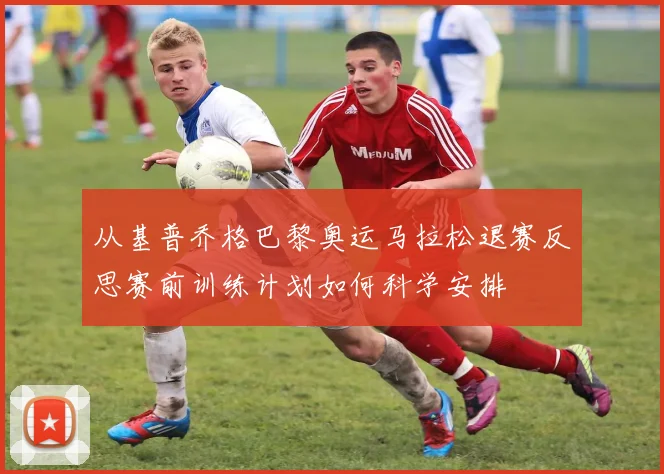 从基普乔格巴黎奥运马拉松退赛反思赛前训练计划如何科学安排