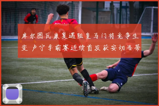 库尔图瓦康复遇阻皇马门将竞争生变 卢宁季前赛连续首发获安切洛蒂认可