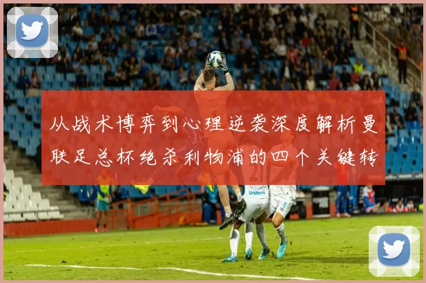 从战术博弈到心理逆袭深度解析曼联足总杯绝杀利物浦的四个关键转折